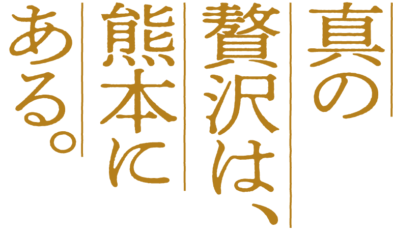 真の
贅沢は、
熊本に
ある。